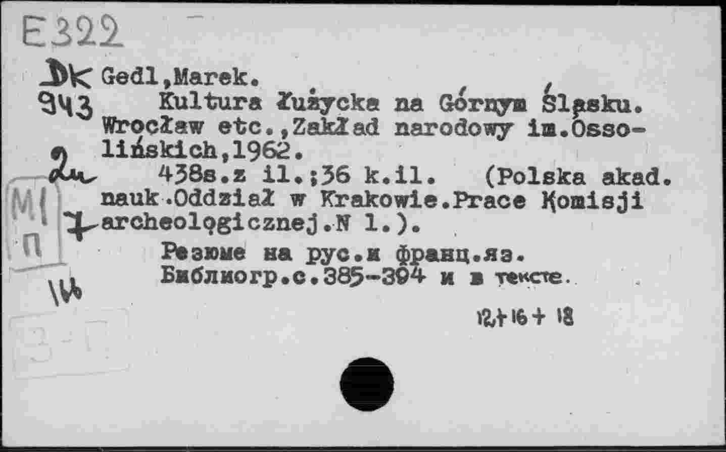 ﻿Em ~
-bk: Gedl,Marek. t	z z
^43 Kultur« luaycka aa Gornym Slpsku.
Wroclaw etc.,Zaklad narodowy im.Osso-л liÄskich,1962.
438s.z il.;56 k.il. (Polska akad
VI nauk.Oddaial w Krakowie.Prace H omis j і
• ^archeolqgicznej .N 1.).
Резюме на рус.ж франц.яз.
Бжблиогр.с.385-304 ж ж тексте.
W6+ >8